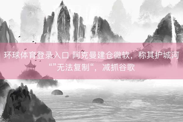 环球体育登录入口 阿克曼建仓微软，称其护城河“”无法复制“，减抓谷歌