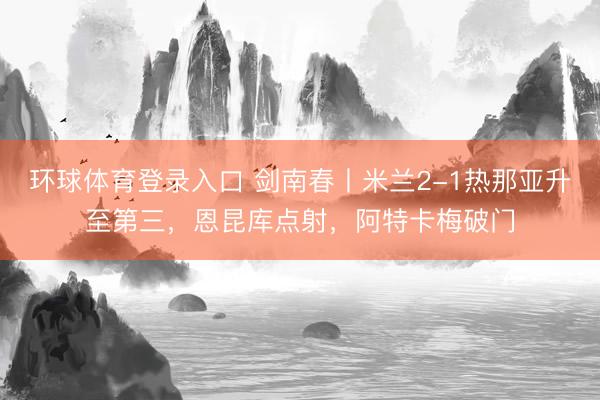 环球体育登录入口 剑南春丨米兰2-1热那亚升至第三，恩昆库点射，阿特卡梅破门