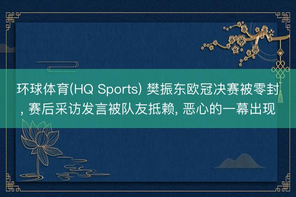 环球体育(HQ Sports) 樊振东欧冠决赛被零封， 赛后采访发言被队友抵赖， 恶心的一幕出现