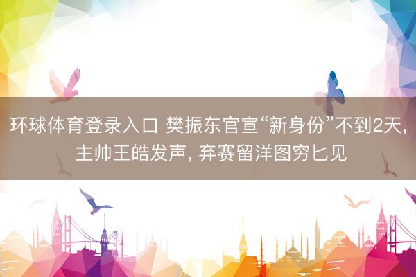 环球体育登录入口 樊振东官宣“新身份”不到2天, 主帅王皓发声, 弃赛留洋图穷匕见
