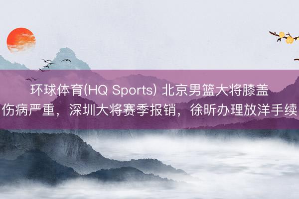 环球体育(HQ Sports) 北京男篮大将膝盖伤病严重，深圳大将赛季报销，徐昕办理放洋手续