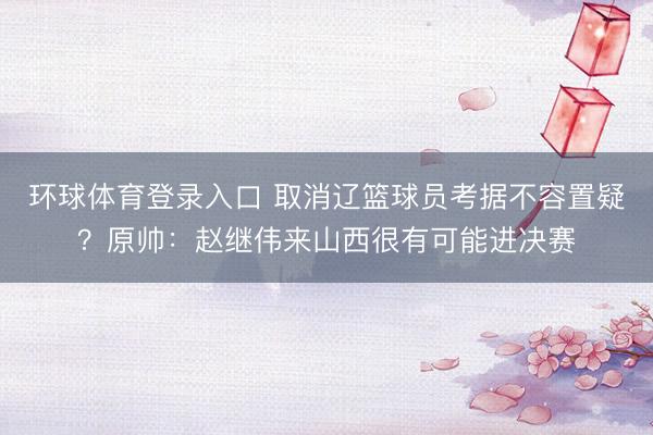 环球体育登录入口 取消辽篮球员考据不容置疑？原帅：赵继伟来山西很有可能进决赛