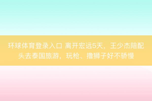 环球体育登录入口 离开宏远5天，王少杰陪配头去泰国旅游，玩枪、撸狮子好不骄慢