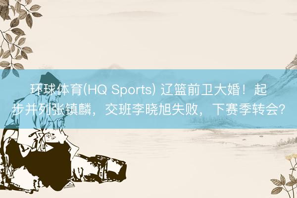 环球体育(HQ Sports) 辽篮前卫大婚！起步并列张镇麟，交班李晓旭失败，下赛季转会？