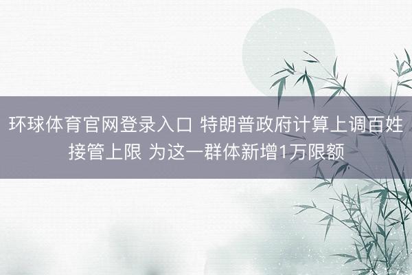 环球体育官网登录入口 特朗普政府计算上调百姓接管上限 为这一群体新增1万限额