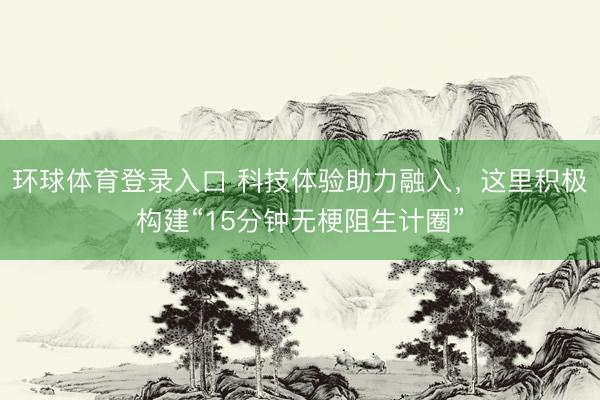 环球体育登录入口 科技体验助力融入，这里积极构建“15分钟无梗阻生计圈”