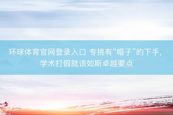 环球体育官网登录入口 专挑有“帽子”的下手， 学术打假就该如斯卓越要点