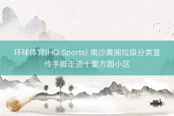 环球体育(HQ Sports) 南沙黄阁垃圾分类宣传手脚走进十里方圆小区