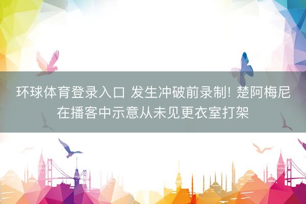 环球体育登录入口 发生冲破前录制! 楚阿梅尼在播客中示意从未见更衣室打架