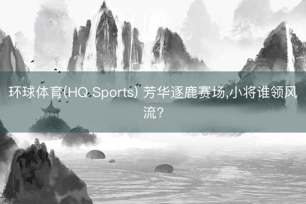 环球体育(HQ Sports) 芳华逐鹿赛场，小将谁领风流?