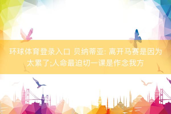 环球体育登录入口 贝纳蒂亚: 离开马赛是因为太累了;人命最迫切一课是作念我方