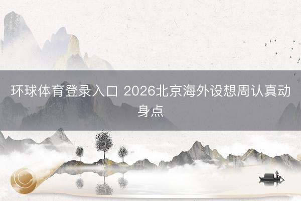 环球体育登录入口 2026北京海外设想周认真动身点