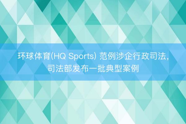 环球体育(HQ Sports) 范例涉企行政司法，司法部发布一批典型案例