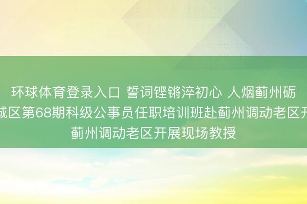 环球体育登录入口 誓词铿锵淬初心 人烟蓟州砺担当——西城区第68期科级公事员任职培训班赴蓟州调动老区开展现场教授