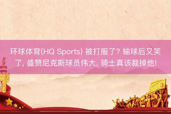 环球体育(HQ Sports) 被打服了? 输球后又笑了, 盛赞尼克斯球员伟大, 骑