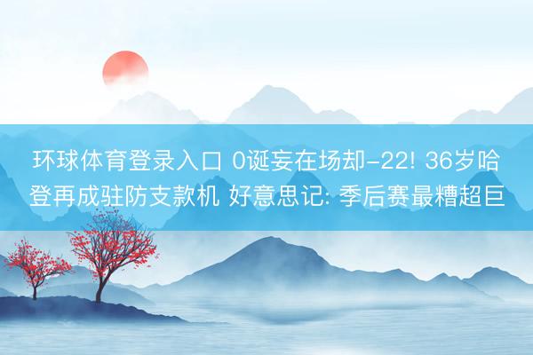 环球体育登录入口 0诞妄在场却-22! 36岁哈登再成驻防支款机 好意思记: 季后赛