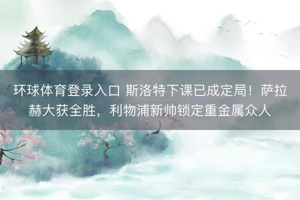 环球体育登录入口 斯洛特下课已成定局！萨拉赫大获全胜，利物浦新帅锁定重金属众人