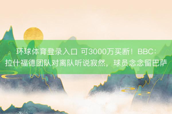 环球体育登录入口 可3000万买断！BBC：拉什福德团队对离队听说寂然，球员念念留巴萨