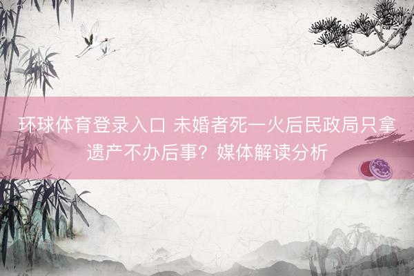 环球体育登录入口 未婚者死一火后民政局只拿遗产不办后事？媒体解读分析