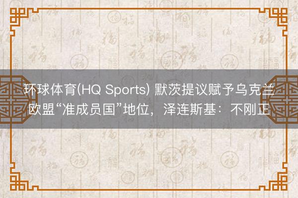 环球体育(HQ Sports) 默茨提议赋予乌克兰欧盟“准成员国”地位，泽连斯基：不刚正
