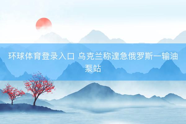 环球体育登录入口 乌克兰称遑急俄罗斯一输油泵站