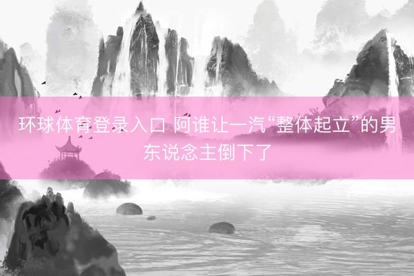 环球体育登录入口 阿谁让一汽“整体起立”的男东说念主倒下了