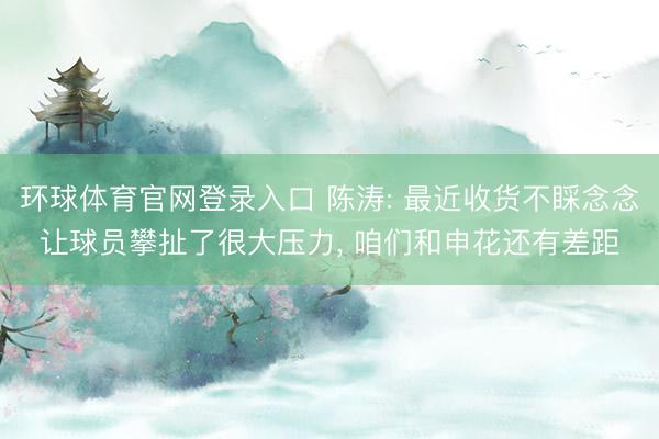 环球体育官网登录入口 陈涛: 最近收货不睬念念让球员攀扯了很大压力, 咱们和申花还有差距