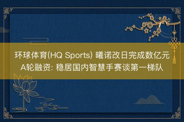 环球体育(HQ Sports) 曦诺改日完成数亿元A轮融资: 稳居国内智慧手赛谈第一梯队