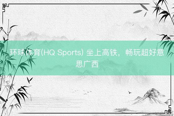 环球体育(HQ Sports) 坐上高铁，畅玩超好意思广西