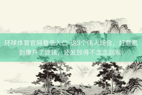 环球体育官网登录入口 这3个伟人场合，好意思到像开了滤镜，还发放得不念念回家!