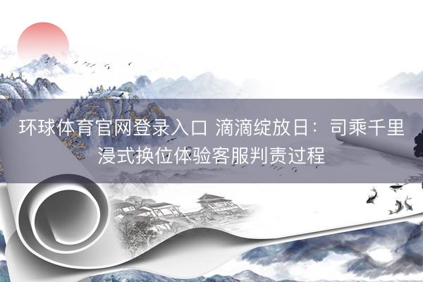 环球体育官网登录入口 滴滴绽放日：司乘千里浸式换位体验客服判责过程