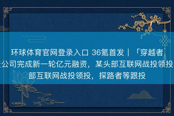 环球体育官网登录入口 36氪首发｜「穿越者」载东谈主航天公司完成新一轮亿元融资，某头部互联网战投领投，探路者等跟投