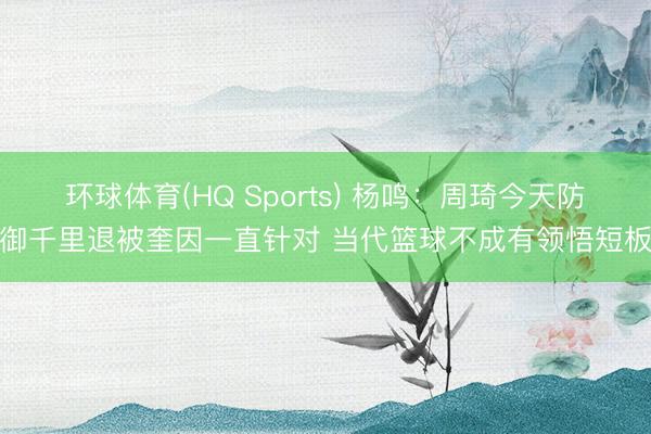 环球体育(HQ Sports) 杨鸣：周琦今天防御千里退被奎因一直针对 当代篮球不成有领悟短板
