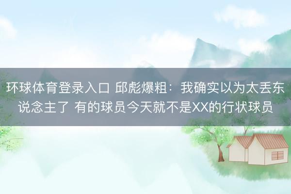 环球体育登录入口 邱彪爆粗：我确实以为太丢东说念主了 有的球员今天就不是XX的行状球员
