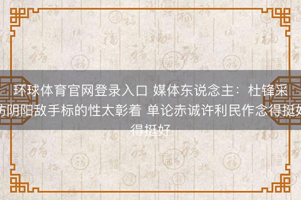 环球体育官网登录入口 媒体东说念主：杜锋采访阴阳敌手标的性太彰着 单论赤诚许利民作念得挺好