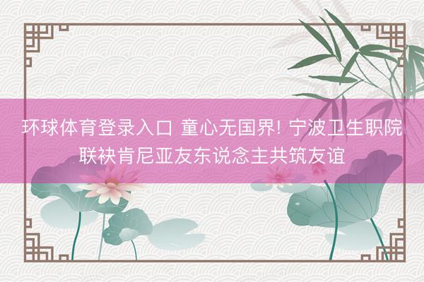 环球体育登录入口 童心无国界! 宁波卫生职院联袂肯尼亚友东说念主共筑友谊