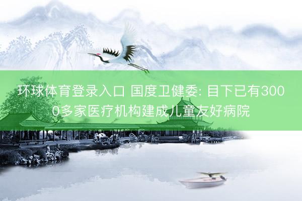 环球体育登录入口 国度卫健委: 目下已有3000多家医疗机构建成儿童友好病院