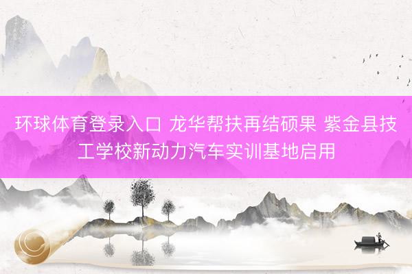 环球体育登录入口 龙华帮扶再结硕果 紫金县技工学校新动力汽车实训基地启用