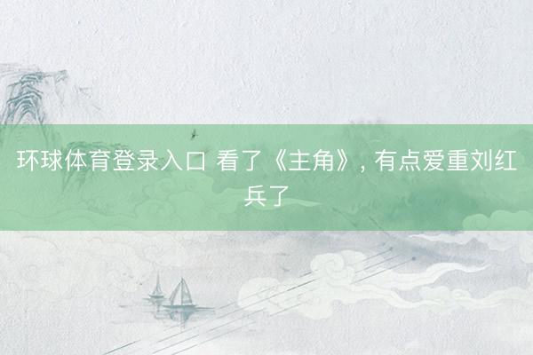 环球体育登录入口 看了《主角》， 有点爱重刘红兵了