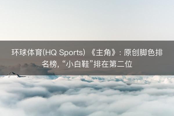 环球体育(HQ Sports) 《主角》: 原创脚色排名榜， “小白鞋”排在第二位