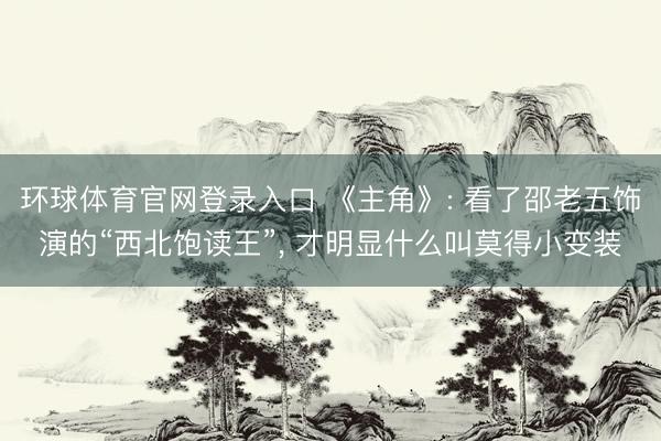 环球体育官网登录入口 《主角》: 看了邵老五饰演的“西北饱读王”, 才明显什么叫莫得
