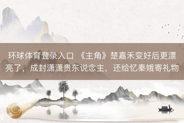 环球体育登录入口 《主角》楚嘉禾变好后更漂亮了，成封潇潇贵东说念主，还给忆秦娥寄礼物