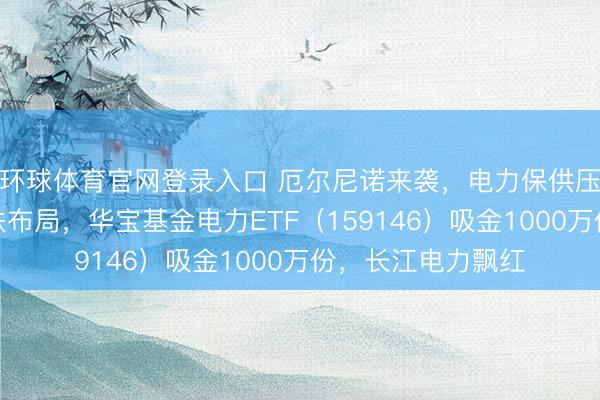 环球体育官网登录入口 厄尔尼诺来袭，电力保供压力陡增！资金逢跌布局，华宝基金电力ETF（159146）吸金1000万份，长江电力飘红