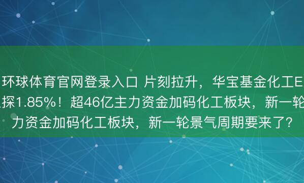环球体育官网登录入口 片刻拉升，华宝基金化工ETF（516020）上探1.85%！超46亿主力资金加码化工板块，新一轮景气周期要来了？