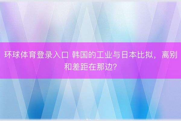 环球体育登录入口 韩国的工业与日本比拟,离别和差距在那边?