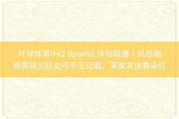 环球体育(HQ Sports) 体坛联播|凯恩刷新英格兰队史弓手王记载,莱奥友谊赛染红