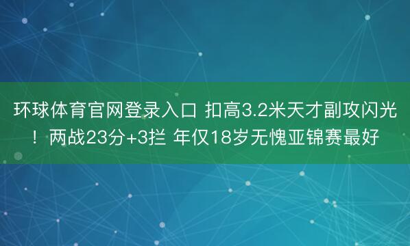 环球体育官网登录入口 扣高3.2米天才副攻闪光！两战23分+3拦 年仅18岁无愧亚锦赛最好