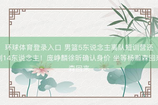 环球体育登录入口 男篮5东说念主离队短训营还剩14东说念主！庞峥麟徐昕确认身价 坐等杨瀚森回来