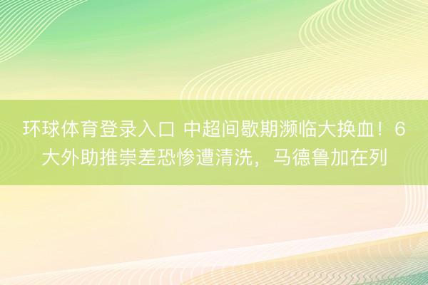 环球体育登录入口 中超间歇期濒临大换血！6大外助推崇差恐惨遭清洗，马德鲁加在列