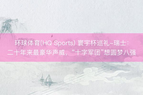 环球体育(HQ Sports) 寰宇杯巡礼-瑞士:二十年来最豪华声威,“十字军团”想圆梦八强